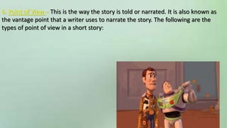 6. Point of View – This is the way the story is told or narrated. It is also known as
the vantage point that a writer uses to narrate the story. The following are the
types of point of view in a short story:
 