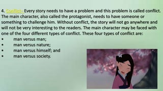 4. Conflict– Every story needs to have a problem and this problem is called conflict.
The main character, also called the protagonist, needs to have someone or
something to challenge him. Without conflict, the story will not go anywhere and
will not be very interesting to the readers. The main character may be faced with
one of the four different types of conflict. These four types of conflict are:
• man versus man;
• man versus nature;
• man versus himself; and
• man versus society.
 
