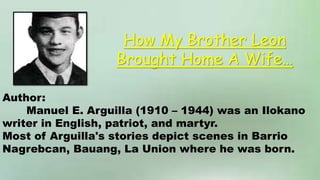 Author:
Manuel E. Arguilla (1910 – 1944) was an Ilokano
writer in English, patriot, and martyr.
Most of Arguilla's stories depict scenes in Barrio
Nagrebcan, Bauang, La Union where he was born.
How My Brother Leon
Brought Home A Wife…
 