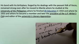 His bond with his birthplace, forged by his dealings with the peasant folk of Ilocos,
remained strong even after he moved to Manila where he studied at the
University of the Philippines where he finished BS Education in 1933 and where he
1933 and where he became a member and later the president of the U.P. Writer's
Club and editor of the university's Literary Apprentice.
 