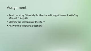 Assignment:
• Read the story “How My Brother Leon Brought Home A Wife” by
Manuel E. Arguilla
• Identify the Elements of the story
• Answer the following questions:
 