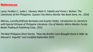 References
Lacia, Ferdilyn C., Lydia L. Libunao, Mark G. Fabella and Vivian I. Buhain. The
Literatures of the Philippines. Quezon City Metro Manila: Rex Book Store, Inc.: 2016.
Marcos, Lucivilla,Wilfredo Bantados and Suzette Valdez. Introduction to Literature
with Special Glimpse of Philippine Literature. City of Manila, Metro Manila: Purely
Books Trading & Publishing Corp., 2012.
The Best Philippine Short Stories. “How My Brother Leon Brought Home A Wife: by
Manuel E. Arguilla” Last modified September 2015.
 