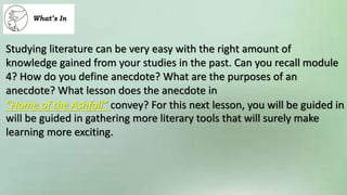 Studying literature can be very easy with the right amount of
knowledge gained from your studies in the past. Can you recall module
4? How do you define anecdote? What are the purposes of an
anecdote? What lesson does the anecdote in
“Home of the Ashfall” convey? For this next lesson, you will be guided in
will be guided in gathering more literary tools that will surely make
learning more exciting.
 