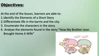 Objectives:
At the end of the lesson, learners are able to:
1.Identify the Elements of a Short Story
2.Differentiate life in the barrio and the city.
3. Enumerate the characters in the story.
4. Analyze the elements found in the story “How My Brother Leon
Brought Home A Wife”
 
