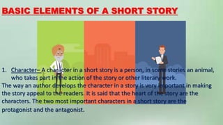BASIC ELEMENTS OF A SHORT STORY
1. Character– A character in a short story is a person, in some stories an animal,
who takes part in the action of the story or other literary work.
The way an author develops the character in a story is very important in making
the story appeal to the readers. It is said that the heart of the story are the
characters. The two most important characters in a short story are the
protagonist and the antagonist.
 