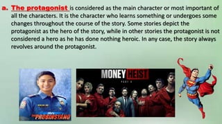 a. The protagonist is considered as the main character or most important of
all the characters. It is the character who learns something or undergoes some
changes throughout the course of the story. Some stories depict the
protagonist as the hero of the story, while in other stories the protagonist is not
considered a hero as he has done nothing heroic. In any case, the story always
revolves around the protagonist.
 