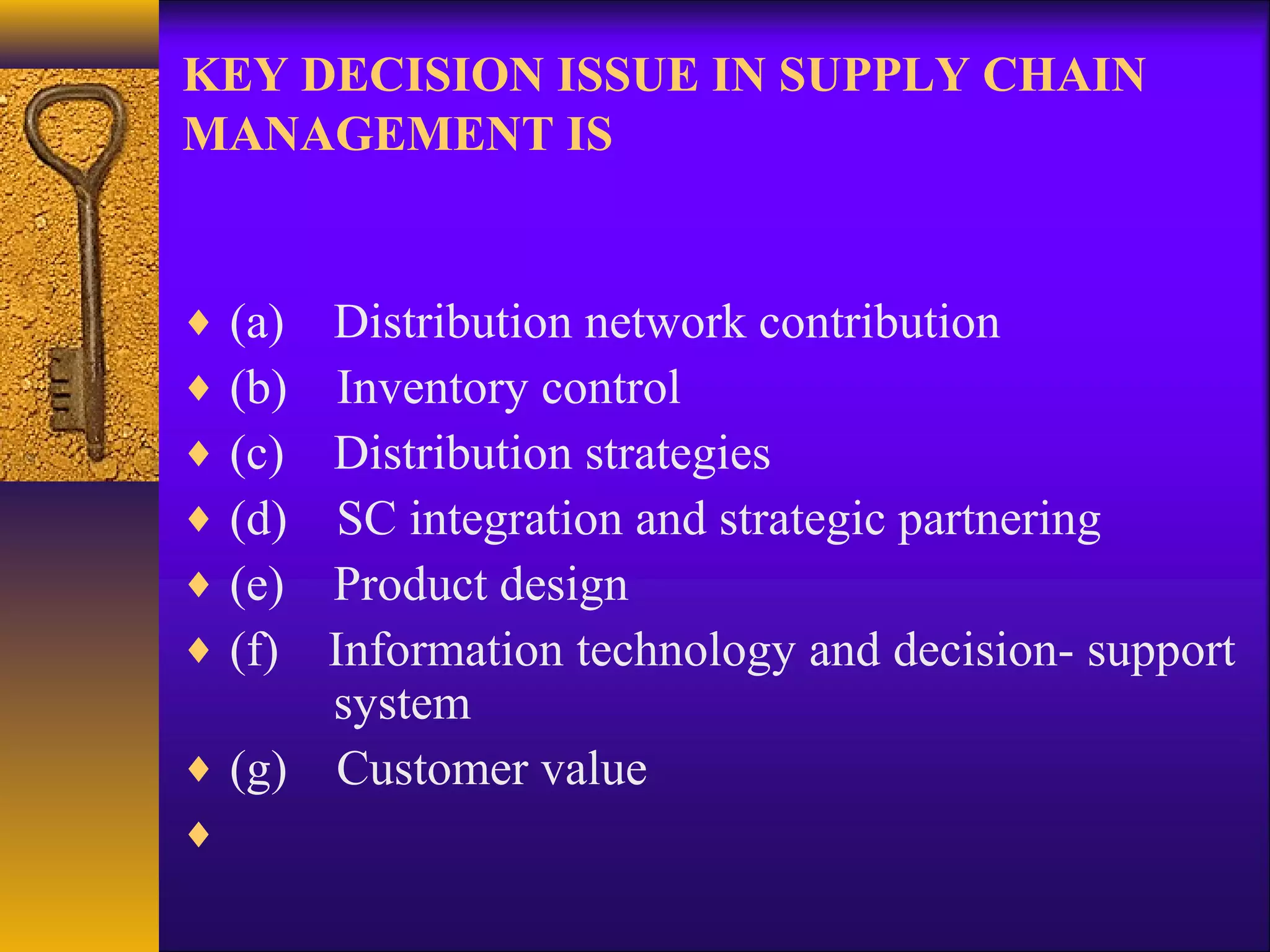 KEY DECISION ISSUE IN SUPPLY CHAIN
MANAGEMENT IS


♦   (a)
      Distribution network contribution
♦   (b)Inventory control
♦   (c)
      Distribution strategies
♦   (d)SC integration and strategic partnering
♦   (e)
      Product design
♦   (f)
      Information technology and decision- support
      system
♦ (g) Customer value
♦
 