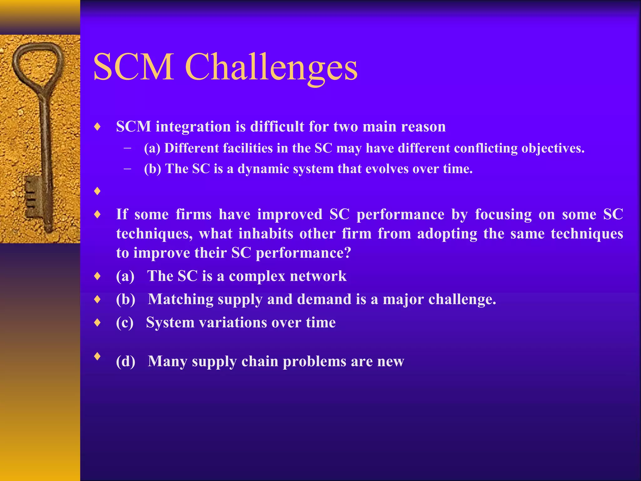 SCM Challenges
♦ SCM integration is difficult for two main reason
   – (a) Different facilities in the SC may have different conflicting objectives.
   – (b) The SC is a dynamic system that evolves over time.
♦
♦ If some firms have improved SC performance by focusing on some SC
  techniques, what inhabits other firm from adopting the same techniques
  to improve their SC performance?
♦ (a) The SC is a complex network
♦ (b) Matching supply and demand is a major challenge.
♦ (c) System variations over time

♦ (d) Many supply chain problems are new
 