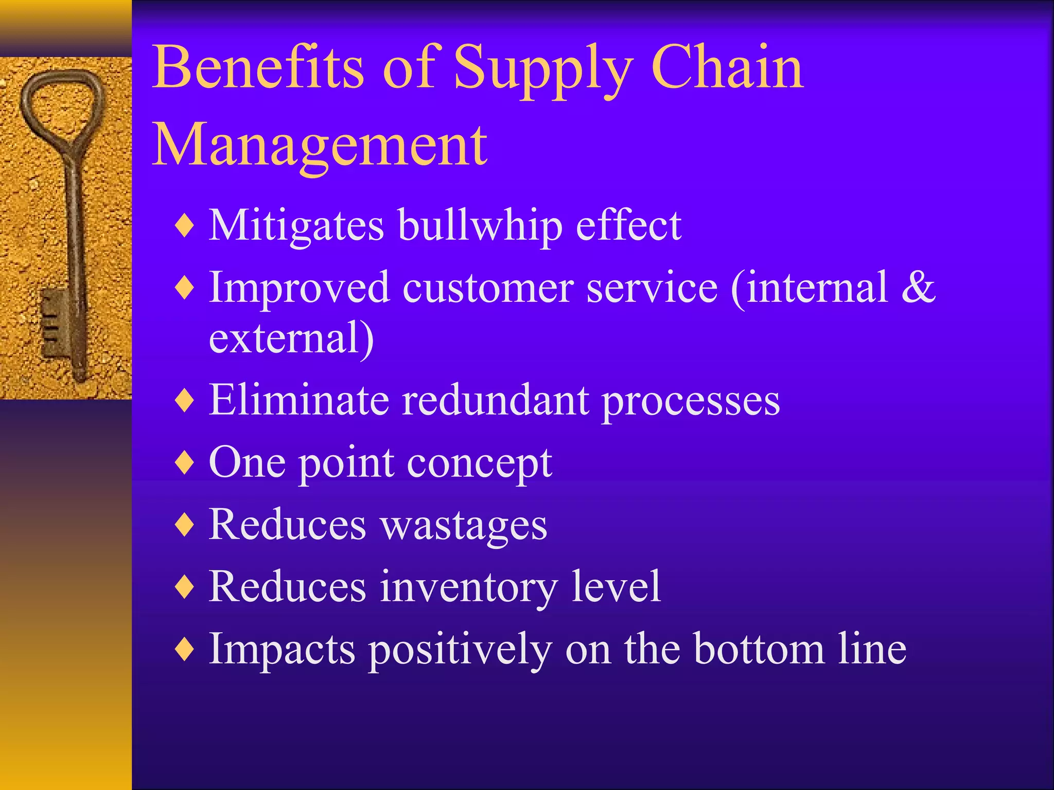 Benefits of Supply Chain
Management
♦ Mitigates bullwhip effect
♦ Improved customer service (internal &
  external)
♦ Eliminate redundant processes
♦ One point concept
♦ Reduces wastages
♦ Reduces inventory level
♦ Impacts positively on the bottom line
 