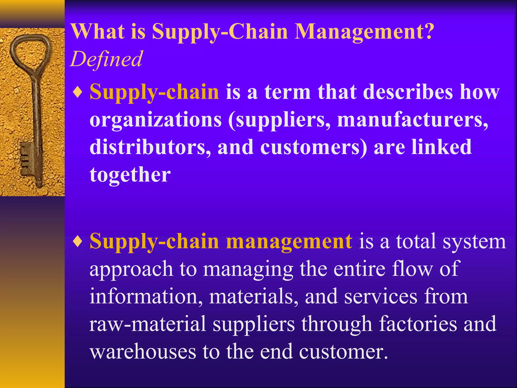 What is Supply-Chain Management?
Defined
♦ Supply-chain is a term that describes how
  organizations (suppliers, manufacturers,
  distributors, and customers) are linked
  together

♦ Supply-chain management is a total system
 approach to managing the entire flow of
 information, materials, and services from
 raw-material suppliers through factories and
 warehouses to the end customer.
 