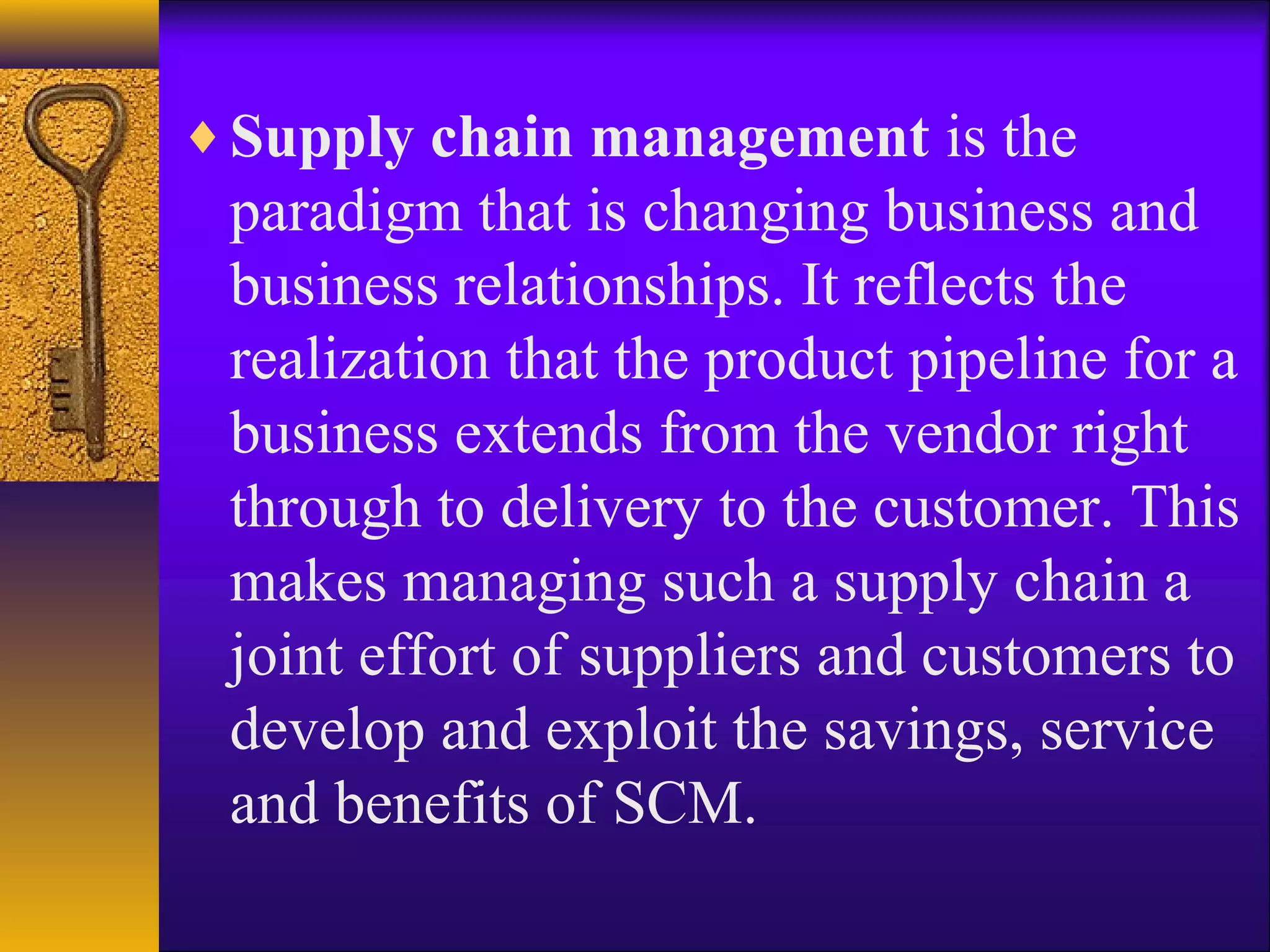 ♦ Supply chain management is the
 paradigm that is changing business and
 business relationships. It reflects the
 realization that the product pipeline for a
 business extends from the vendor right
 through to delivery to the customer. This
 makes managing such a supply chain a
 joint effort of suppliers and customers to
 develop and exploit the savings, service
 and benefits of SCM.
 