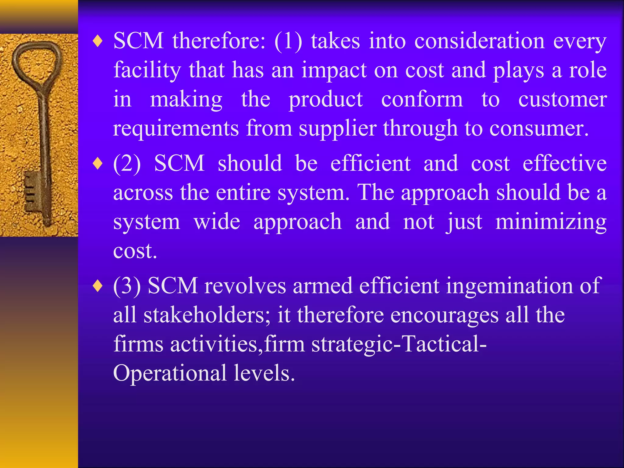 ♦ SCM therefore: (1) takes into consideration every
  facility that has an impact on cost and plays a role
  in making the product conform to customer
  requirements from supplier through to consumer.
♦ (2) SCM should be efficient and cost effective
  across the entire system. The approach should be a
  system wide approach and not just minimizing
  cost.
♦ (3) SCM revolves armed efficient ingemination of
  all stakeholders; it therefore encourages all the
  firms activities,firm strategic-Tactical-
  Operational levels.
 