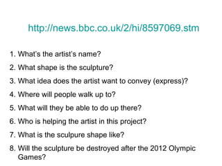 http://news.bbc.co.uk/2/hi/8597069.stm

1. What’s the artist’s name?
2. What shape is the sculpture?
3. What idea does the artist want to convey (express)?
4. Where will people walk up to?
5. What will they be able to do up there?
6. Who is helping the artist in this project?
7. What is the sculpure shape like?
8. Will the sculpture be destroyed after the 2012 Olympic
   Games?
 