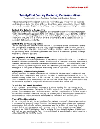 GeoActive Group USA



         Twenty-First Century Marketing Communications
             - Transformation from a Predictable Monologue to an Engaging Dialogue -

Today’s marketing communication challenges require that you evolve your old business
practices, create some new ones, and even discontinue using conventional wisdom that’s
proven to be obsolete. Check this list of key points, and assess your company’s progress.

Context: the Outside-In Perspective
Does your point of view reflect an apparent awareness of customer business challenges? –
The traditional Marcom approach starts with internal product or service benefits, and then
an external venue is sought to promote that notion. Today’s approach uncovers a market
opportunity first, and then a relevant product or service benefit is presented within the
context of that given opportunity.

Content: the Strategic Imperative
Can you describe your product/service relative to customer business objectives? – In the
past your product or service pitch was likely targeted at specific tactical needs, and the
customer was left to determine the relative strategic priority. Today’s informed marketer
will proactively relate their offering’s content and value to a customer’s primary strategic
imperative, wherever possible.

One Objective, with Many Constituencies
Do you customize your value proposition to fit different constituent needs? – The outmoded
marketer’s conventional wisdom used to require finding a customer’s common denominator,
and then articulating value relative to that singular requirement. Today’s approach seeks to
find a common high-level objective, while also acknowledging the need to mold the offer
message to fit multiple customer (i.e. marketing, finance, operations) constituent priorities.

Appropriate, but Not Unimaginative
Are you primarily focused on conformity and convention, or creativity? – In the past, the
desire for Marcom sameness was typically conceived to blend-in with the market norm (to
be non-distinct), rather than to stand out from the crowd. Today’s bolder approach seeks to
intentionally distinguish an offering within the cluttered marketplace, by highlighting unique
attributes that applies an imaginative element to an otherwise sedate topic.

Formal, but Not Overly Contrived
Is your business communication delivered in a human voice? – In a bygone era, most
marketer’s copywriting was frequently decried for using trite “corporate speak” that often
assured that messaging was considered suspect by their target audience. Today’s marketer
uses a much more conversational tone as the lingua franca of acceptable formal business
communications – clear, articulate and always in a believable and credible voice.

When Offline Meets Online
Do you communicate with the anticipation of receiving a response? – Company executives
of the past often spoke of valuing feedback from customers, but the laborious process of
preparing and delivering formal correspondence was like a deterrent shield that limited
contact. Online communications tools removed most of those legacy barriers. Today’s
marketers are not only accessible, they’re actively thinking about improving engagement
with their various constituents. Every communication is a potential call-to-action, waiting to
be harnessed for its insightful merits.




                        Ideas in Action | David H. Deans | GeoActive Group USA
 