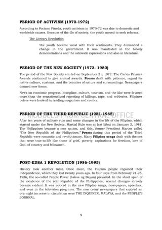 9
PERIOD OF ACTIVISM (1970-1972)
According to Pociano Pineda, youth activism in 1970-72 was due to domestic and
worldwide causes. Because of the ills of society, the youth moved to seek reforms.
The Literary Revolution
The youth became vocal with their sentiments. They demanded a
change in the government. It was manifested in the bloody
demonstrations and the sidewalk expressions and also in literature.
PERIOD OF THE NEW SOCIETY (1972- 1980)
The period of the New Society started on September 21, 1972. The Carlos Palanca
Awards continued to give annual awards. Poems dealt with patience, regard for
native culture, customs, and the beauties of nature and surroundings. Newspapers
donned new forms.
News on economic progress, discipline, culture, tourism, and the like were favored
more than the sensationalized reporting of killings, rape, and robberies. Filipinos
before were hooked in reading magazines and comics.
PERIOD OF THE THIRD REPUBLIC (1981-1985)
After ten years of military rule and some changes in the life of the Filipino, which
started under the New Society, Martial Rule was at last lifted on January 2, 1981.
The Philippines became a new nation, and this, former President Marcos called
“The New Republic of the Philippines.” Poems during this period of the Third
Republic were romantic and revolutionary. Many Filipino songs dealt with themes
that were true-to-life like those of grief, poverty, aspirations for freedom, love of
God, of country and fellowmen.
POST-EDSA 1 REVOLUTION (1986-1995)
History took another twist. Once more, the Filipino people regained their
independence, which they lost twenty years ago. In four days from February 21-25,
1986, the so-called People Power (Lakas ng Bayan) prevailed. In the short span of
the existence of the real Republic of the Philippines, several changes already
became evident. It was noticed in the new Filipino songs, newspapers, speeches,
and even in the television programs. The now crony newspapers that enjoyed an
overnight increase in circulation were THE INQUIRER, MALAYA, and the PEOPLE’S
JOURNAL.
MODULES FROM CENTRAL OFFICE
 