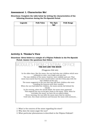 11
Assessment 1. Characterize Me!
Directions: Complete the table below by writing the characteristics of the
following literature during the Pre-Spanish Period
Activity 2. Thinker’s View
Directions: Given below is a sample of a Filipino Folktale in the Pre-Spanish
Period. Answer the questions that follow.
1. What is the concern of the moon regarding his stars?
2. Why does the moon anger the sun?
3. What particular phenomenon is described in the Filipino Folktale?
Legends Folk Tales The Epic
Age
Folk Songs
THE SUN AND THE MOON
(Tingguian folk tale)
In the olden days, like the moon, the sun had also star children which were
yellowish in color, very bright and very hot.
The star children of the moon, however, were reddish and cool. That
moon was scared that his stars would wither and die if they play with the
star children of the sun.
The moon suggested to the sun that they kill their children who were
crowding the heavens with their number.
When the sun had killed her children, the moon merely hid behind the
clouds.
In the evening, when the clouds faded, the moon stars appeared.
This angered the sun so he gave chase to the moon. Thus, when he
overtakes the moon, we have the so-called eclipse.
Every morning, the sun kills the moon stars that he catches.
Until now, this chase continues and because the moon still continues…
MODULES FROM CENTRAL OFFICE
 