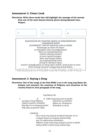 12
KASAYSAYAN NG PASYONG MAHAL NI HESUKRISTONG
PANGINOON NATIN
(COPYRIGHT 1949 BY IGNACIO LUNA & SONS)
Panalangin sa Diyos Oh Diyos
sa kalangitan Hari ng sangkalupaan
Diyos na walang kapantay,
mabait lubhang maalam
at puno ng karunungan.
Ikaw ang Amang tibobos
ng nangungulilang lubos
amang di matapus-tapos,
maawi't mapagkupkop sa taong lupa't alabok. Iyong itulot sa amin
Diyos Amang maawain mangyaring aming dalitin.
Assessment 2. Closer Look
Directions: Write three words that will highlight the message of the excerpt
from one of the most famous literary pieces during Spanish time,
Pasyon.
Assessment 3. Saying a Song
Directions: One of the songs in the Post-EDSA I era is the song Ang Bayan Ko.
Analyze and interpret the emotions of Filipinos and situations of the
country found in each paragraph of the song.
Ang Bayan Ko
I. A
ng bayan kong Pilipinas
Lupain ng ginto't bulaklak
Pag-ibig na sa kanyang palad
Nag-alay ng ganda't dilag
II. II. At sa kanyang yumi at ganda
Dayuhan ay nahalina
Bayan ko, binihag ka
Nasadlak sa dusa
CHORUS
Ibon mang may layang lumipad kulungin mo at
umiiyak bayan pa kayang sakdal-dilag
ang 'di magnasang makaalpas,
Pilipinas kong minumutya pugad ng luha at dalita
aking adhika makita kang sakdal laya
3.
2.
1.
MODULES FROM CENTRAL OFFICE
 