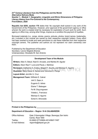 21st
Century Literature from the Philippines and the World
Alternative Delivery Mode
Quarter 1 – Module 1: Geographic, Linguistic and Ethnic Dimensions of Philippine
Literary History from Pre-Colonial to the Contemporary
First Edition, 2020
Republic Act 8293, section 176 states that: No copyright shall subsist in any work of the
Government of the Philippines. However, prior approval of the government agency or office
wherein the work is created shall be necessary for exploitation of such work for profit. Such
agency or office may, among other things, impose as a condition the payment of royalties.
Borrowed materials (i.e., songs, stories, poems, pictures, photos, brand names, trademarks,
etc.) included in this module are owned by their respective copyright holders. Every effort
has been exerted to locate and seek permission to use these materials from their respective
copyright owners. The publisher and authors do not represent nor claim ownership over
them.
Published by the Department of Education
Secretary: Leonor Magtolis Briones
Undersecretary: Diosdado M. San Antonio
Printed in the Philippines by ________________________
Department of Education – Region IV-A CALABARZON
Office Address: Gate 2 Karangalan Village, Barangay San Isidro
Cainta, Rizal 1800
Telefax: 02-8682-5773/8684-4914/8647-7487
E-mail Address: region4a@deped.gov.ph
Development Team of the Module
Writers: Allan A. Balud, Noel D. Anciado, and Marites M. Aguilar
Editors: Alson Rae F. Luna and Paula J. Martinez
Reviewers: Catherine A. Costoy, Abigail P. Asunto, and Marissa O. Aguirre
Illustrator: Mary Grace S. Santos and Veronica O. Peroja
Layout Artist: Jennifer U. Cruz
Management Team: Wilfredo E. Cabral
Job S. Zape Jr.
Eugenio S. Adrao
Elaine T. Balaogan
Fe M. Ong-ongowan
Violeta L. Francisco
Marissa O. Aguirre
Ednel A. Almoradie
MODULES FROM CENTRAL OFFICE
 