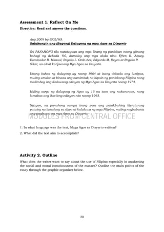 20
Assessment 1. Reflect On Me
Direction: Read and answer the questions.
Aug 2009 by SIGLIWA
Salubungin ang (Bagong) Daluyong ng mga Agos sa Disyerto
SA PANAHONG tila natutuyuan ang mga linang ng panitikan noong gitnang
bahagi ng dekada ’60, dumaloy ang mga akda nina Efren R. Abueg,
Dominador B. Mirasol, Rogelio L. Ordo-ñez, Edgardo M. Reyes at Rogelio R.
Sikat, sa aklat katipunang Mga Agos sa Disyerto.
Unang buhos ng daluyong ay noong 1964 at isang dekada ang lumipas,
muling umalon at binasa ang namimitak na lupain ng panitikang Filipino nang
mailimbag ang ikalawang edisyon ng Mga Agos sa Disyerto noong 1974.
Huling sargo ng daluyong ng Agos ay 16 na taon ang nakararaan, nang
lumabas ang ikat-long edisyon nito noong 1993.
Ngayon, sa panahong sampu isang pera ang patakbuhing literaturang
patuloy na lumuluoy sa diwa at kaluluwa ng mga Pilipino, muling nagbabanta
ang pagbugso ng mga Agos sa Disyerto.
1. In what language was the text, Maga Agos sa Disyerto written?
2. What did the text aim to accomplish?
Activity 2. Outline
What does the writer want to say about the use of Filipino especially in awakening
the social and moral consciousness of the masses? Outline the main points of the
essay through the graphic organizer below.
MODULES FROM CENTRAL OFFICE
 