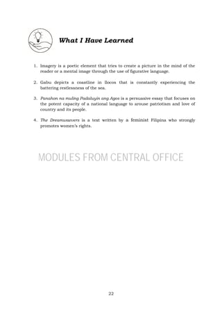 22
What I Have Learned
1. Imagery is a poetic element that tries to create a picture in the mind of the
reader or a mental image through the use of figurative language.
2. Gabu depicts a coastline in Ilocos that is constantly experiencing the
battering restlessness of the sea.
3. Panahon na muling Padaluyin ang Agos is a persuasive essay that focuses on
the potent capacity of a national language to arouse patriotism and love of
country and its people.
4. The Dreamwaevers is a text written by a feminist Filipina who strongly
promotes women’s rights.
MODULES FROM CENTRAL OFFICE
 