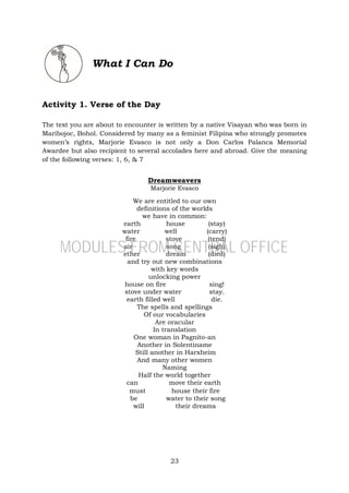 23
What I Can Do
Activity 1. Verse of the Day
The text you are about to encounter is written by a native Visayan who was born in
Maribojoc, Bohol. Considered by many as a feminist Filipina who strongly promotes
women’s rights, Marjorie Evasco is not only a Don Carlos Palanca Memorial
Awardee but also recipient to several accolades here and abroad. Give the meaning
of the following verses: 1, 6, & 7
Dreamweavers
Marjorie Evasco
We are entitled to our own
definitions of the worlds
we have in common:
earth house (stay)
water well (carry)
fire stove (tend)
air song (sigh)
ether dream (died)
and try out new combinations
with key words
unlocking power
house on fire sing!
stove under water stay.
earth filled well die.
The spells and spellings
Of our vocabularies
Are oracular
In translation
One woman in Pagnito-an
Another in Solentiname
Still another in Harxheim
And many other women
Naming
Half the world together
can move their earth
must house their fire
be water to their song
will their dreams
MODULES FROM CENTRAL OFFICE
 