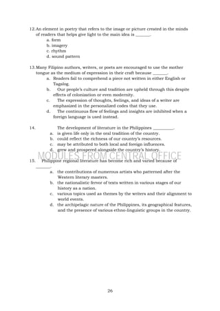 26
12.An element in poetry that refers to the image or picture created in the minds
of readers that helps give light to the main idea is _______.
a. form
b. imagery
c. rhythm
d. sound pattern
13.Many Filipino authors, writers, or poets are encouraged to use the mother
tongue as the medium of expression in their craft because _______.
a. Readers fail to comprehend a piece not written in either English or
Tagalog.
b. Our people’s culture and tradition are upheld through this despite
effects of colonization or even modernity.
c. The expression of thoughts, feelings, and ideas of a writer are
emphasized in the personalized codes that they use.
d. The continuous flow of feelings and insights are inhibited when a
foreign language is used instead.
14. The development of literature in the Philippines __________.
a. is given life only in the oral tradition of the country.
b. could reflect the richness of our country’s resources.
c. may be attributed to both local and foreign influences.
d. grew and prospered alongside the country’s history.
15. Philippine regional literature has become rich and varied because of
_______.
a. the contributions of numerous artists who patterned after the
Western literary masters.
b. the nationalistic fervor of texts written in various stages of our
history as a nation.
c. various topics used as themes by the writers and their alignment to
world events.
d. the archipelagic nature of the Philippines, its geographical features,
and the presence of various ethno-linguistic groups in the country.
MODULES FROM CENTRAL OFFICE
 