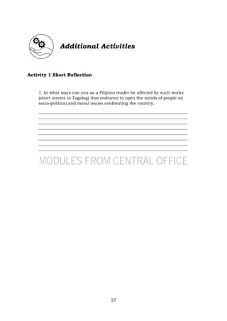 27
Additional Activities
Activity 1 Short Reflection
1. In what ways can you as a Filipino reader be affected by such works
(short stories in Tagalog) that endeavor to open the minds of people on
socio-political and moral issues confronting the country.
_______________________________________________________________________
_______________________________________________________________________
_______________________________________________________________________
_______________________________________________________________________
_______________________________________________________________________
_______________________________________________________________________
_______________________________________________________________________
_______________________________________________________________________
MODULES FROM CENTRAL OFFICE
 