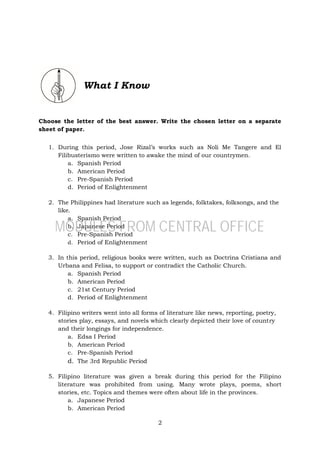 2
What I Know
Choose the letter of the best answer. Write the chosen letter on a separate
sheet of paper.
1. During this period, Jose Rizal’s works such as Noli Me Tangere and El
Filibusterismo were written to awake the mind of our countrymen.
a. Spanish Period
b. American Period
c. Pre-Spanish Period
d. Period of Enlightenment
2. The Philippines had literature such as legends, folktakes, folksongs, and the
like.
a. Spanish Period
b. Japanese Period
c. Pre-Spanish Period
d. Period of Enlightenment
3. In this period, religious books were written, such as Doctrina Cristiana and
Urbana and Felisa, to support or contradict the Catholic Church.
a. Spanish Period
b. American Period
c. 21st Century Period
d. Period of Enlightenment
4. Filipino writers went into all forms of literature like news, reporting, poetry,
stories play, essays, and novels which clearly depicted their love of country
and their longings for independence.
a. Edsa I Period
b. American Period
c. Pre-Spanish Period
d. The 3rd Republic Period
5. Filipino literature was given a break during this period for the Filipino
literature was prohibited from using. Many wrote plays, poems, short
stories, etc. Topics and themes were often about life in the provinces.
a. Japanese Period
b. American Period
MODULES FROM CENTRAL OFFICE
 