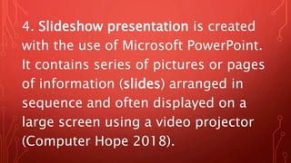 4. Slideshow presentation is created
with the use of Microsoft PowerPoint.
It contains series of pictures or pages
of information (slides) arranged in
sequence and often displayed on a
large screen using a video projector
(Computer Hope 2018).
 
