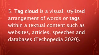 5. Tag cloud is a visual, stylized
arrangement of words or tags
within a textual content such as
websites, articles, speeches and
databases (Techopedia 2020).
 