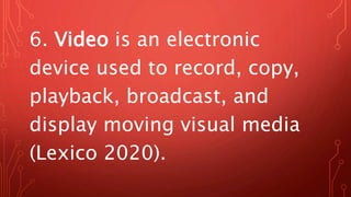 6. Video is an electronic
device used to record, copy,
playback, broadcast, and
display moving visual media
(Lexico 2020).
 
