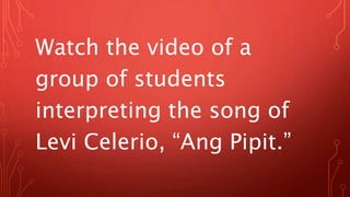 Watch the video of a
group of students
interpreting the song of
Levi Celerio, “Ang Pipit.”
 