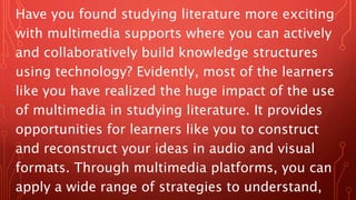 Have you found studying literature more exciting
with multimedia supports where you can actively
and collaboratively build knowledge structures
using technology? Evidently, most of the learners
like you have realized the huge impact of the use
of multimedia in studying literature. It provides
opportunities for learners like you to construct
and reconstruct your ideas in audio and visual
formats. Through multimedia platforms, you can
apply a wide range of strategies to understand,
 