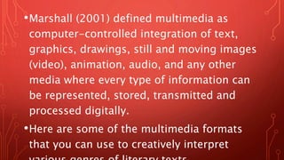 •Marshall (2001) defined multimedia as
computer-controlled integration of text,
graphics, drawings, still and moving images
(video), animation, audio, and any other
media where every type of information can
be represented, stored, transmitted and
processed digitally.
•Here are some of the multimedia formats
that you can use to creatively interpret
 