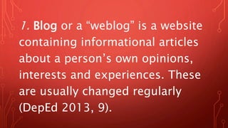 1. Blog or a “weblog” is a website
containing informational articles
about a person’s own opinions,
interests and experiences. These
are usually changed regularly
(DepEd 2013, 9).
 