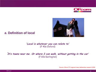 a. Definition of local‘Local is whatever you can relate to’ (F 40s Oxford)‘It’s towns near me. Or where I can walk, without getting in the car’ (F 60s Darlington)4Source: Ofcom ITV regional news deliberative research 2008