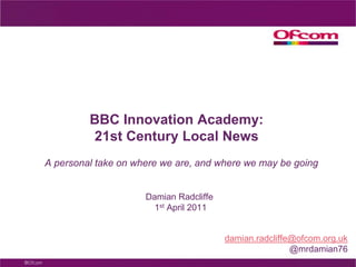 BBC Innovation Academy: 21st Century Local News A personal take on where we are, and where we may be going Damian Radcliffe 1st April 2011 damian.radcliffe@ofcom.org.uk @mrdamian76   