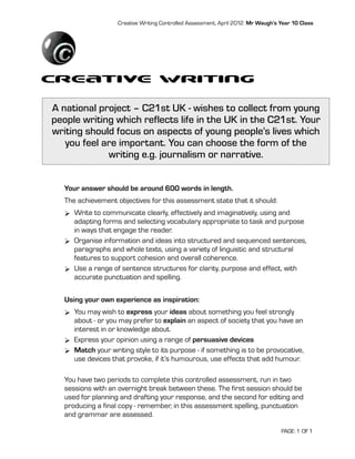 Creative Writing Controlled Assessment, April 2012: Mr Waugh’s Year 10 Class




Creative Writing
A national project – C21st UK - wishes to collect from young
people writing which reflects life in the UK in the C21st. Your
writing should focus on aspects of young people’s lives which
   you feel are important. You can choose the form of the
             writing e.g. journalism or narrative.


   Your answer should be around 600 words in length.
   The achievement objectives for this assessment state that it should:
   Ø Write to communicate clearly, effectively and imaginatively, using and
      adapting forms and selecting vocabulary appropriate to task and purpose
      in ways that engage the reader.
   Ø Organise information and ideas into structured and sequenced sentences,
      paragraphs and whole texts, using a variety of linguistic and structural
      features to support cohesion and overall coherence.
   Ø Use a range of sentence structures for clarity, purpose and effect, with
      accurate punctuation and spelling.


   Using your own experience as inspiration:
   Ø You may wish to express your ideas about something you feel strongly
      about - or you may prefer to explain an aspect of society that you have an
      interest in or knowledge about.
   Ø Express your opinion using a range of persuasive devices
   Ø Match your writing style to its purpose - if something is to be provocative,
      use devices that provoke, if it’s humourous, use effects that add humour.

   You have two periods to complete this controlled assessment, run in two
   sessions with an overnight break between these. The first session should be
   used for planning and drafting your response, and the second for editing and
   producing a final copy - remember, in this assessment spelling, punctuation
   and grammar are assessed.

                                                                                   PAGE: 1 OF 1
 