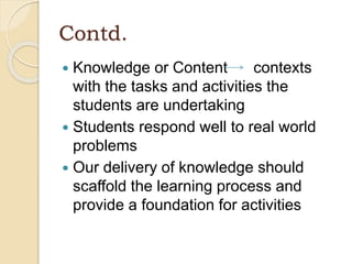 Contd.
 Knowledge or Content contexts
with the tasks and activities the
students are undertaking
 Students respond well to real world
problems
 Our delivery of knowledge should
scaffold the learning process and
provide a foundation for activities
 