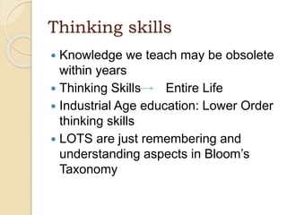 Thinking skills
 Knowledge we teach may be obsolete
within years
 Thinking Skills Entire Life
 Industrial Age education: Lower Order
thinking skills
 LOTS are just remembering and
understanding aspects in Bloom’s
Taxonomy
 