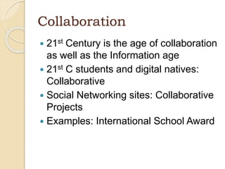 Collaboration
 21st Century is the age of collaboration
as well as the Information age
 21st C students and digital natives:
Collaborative
 Social Networking sites: Collaborative
Projects
 Examples: International School Award
 