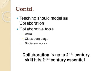 Contd.
 Teaching should model as
Collaboration
 Collaborative tools
 Wikis
 Classroom blogs
 Social networks
Collaboration is not a 21st century
skill it is 21st century essential
 