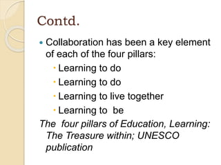 Contd.
 Collaboration has been a key element
of each of the four pillars:
 Learning to do
 Learning to do
 Learning to live together
 Learning to be
The four pillars of Education, Learning:
The Treasure within; UNESCO
publication
 