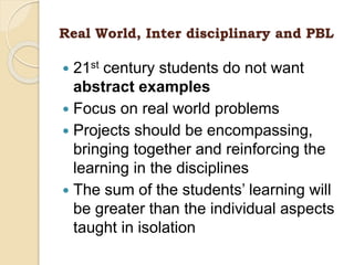 Real World, Inter disciplinary and PBL
 21st century students do not want
abstract examples
 Focus on real world problems
 Projects should be encompassing,
bringing together and reinforcing the
learning in the disciplines
 The sum of the students’ learning will
be greater than the individual aspects
taught in isolation
 