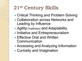 21st Century Skills
 Critical Thinking and Problem Solving
 Collaboration across Networks and
Leading by Influence
 Agility( liveliness) and Adaptability
 Initiative and Entrepreneurialism
 Effective Oral and Written
Communication
 Accessing and Analyzing Information
 Curiosity and Imagination
 