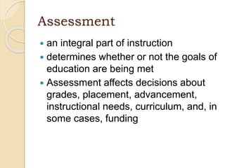 Assessment
 an integral part of instruction
 determines whether or not the goals of
education are being met
 Assessment affects decisions about
grades, placement, advancement,
instructional needs, curriculum, and, in
some cases, funding
 