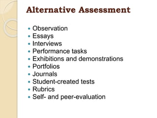 Alternative Assessment
 Observation
 Essays
 Interviews
 Performance tasks
 Exhibitions and demonstrations
 Portfolios
 Journals
 Student-created tests
 Rubrics
 Self- and peer-evaluation
 