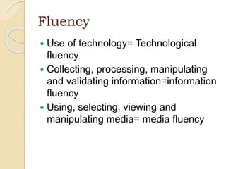 Fluency
 Use of technology= Technological
fluency
 Collecting, processing, manipulating
and validating information=information
fluency
 Using, selecting, viewing and
manipulating media= media fluency
 