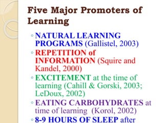 Five Major Promoters of
Learning
◦ NATURAL LEARNING
PROGRAMS (Gallistel, 2003)
◦ REPETITION of
INFORMATION (Squire and
Kandel, 2000)
◦ EXCITEMENT at the time of
learning (Cahill & Gorski, 2003;
LeDoux, 2002)
◦ EATING CARBOHYDRATES at
time of learning (Korol, 2002)
◦ 8-9 HOURS OF SLEEP after
 