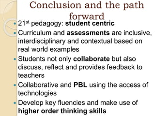 Conclusion and the path
forward
 21st pedagogy: student centric
 Curriculum and assessments are inclusive,
interdisciplinary and contextual based on
real world examples
 Students not only collaborate but also
discuss, reflect and provides feedback to
teachers
 Collaborative and PBL using the access of
technologies
 Develop key fluencies and make use of
higher order thinking skills
 
